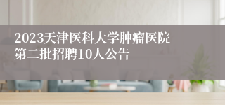 2023天津医科大学肿瘤医院第二批招聘10人公告