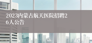 2023内蒙古航天医院招聘26人公告