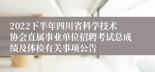 2022下半年四川省科学技术协会直属事业单位招聘考试总成绩及体检有关事项公告