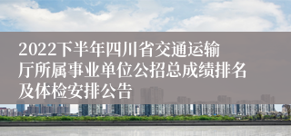 2022下半年四川省交通运输厅所属事业单位公招总成绩排名及体检安排公告