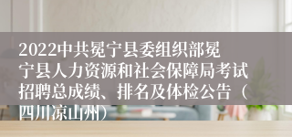 2022中共冕宁县委组织部冕宁县人力资源和社会保障局考试招聘总成绩、排名及体检公告（四川凉山州）