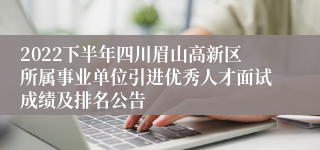 2022下半年四川眉山高新区所属事业单位引进优秀人才面试成绩及排名公告