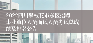 2022四川攀枝花市东区招聘事业单位人员面试人员考试总成绩及排名公告