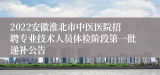 2022安徽淮北市中医医院招聘专业技术人员体检阶段第一批递补公告