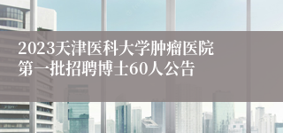 2023天津医科大学肿瘤医院第一批招聘博士60人公告