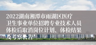 2022湖南湘潭市雨湖区医疗卫生事业单位招聘专业技术人员体检后取消岗位计划、体检结果及考察公告