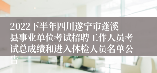 2022下半年四川遂宁市蓬溪县事业单位考试招聘工作人员考试总成绩和进入体检人员名单公告