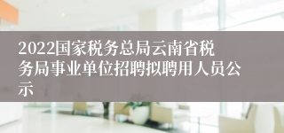 2022国家税务总局云南省税务局事业单位招聘拟聘用人员公示