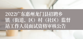 2022广东惠州龙门县招聘乡镇（街道、区）村（社区）监督站工作人员面试资格审核公告