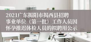2021广东揭阳市揭西县招聘事业单位（第一批）工作人员因怀孕推迟体检人员的拟聘用公示