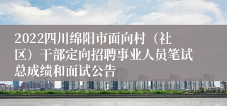 2022四川绵阳市面向村（社区）干部定向招聘事业人员笔试总成绩和面试公告