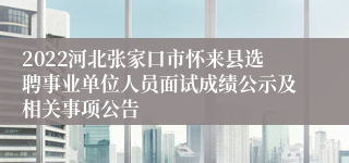 2022河北张家口市怀来县选聘事业单位人员面试成绩公示及相关事项公告