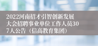 2022河南招才引智创新发展大会招聘事业单位工作人员307人公告（信高教育集团）