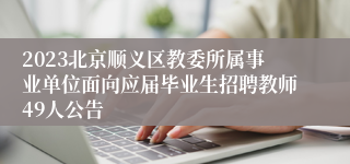 2023北京顺义区教委所属事业单位面向应届毕业生招聘教师49人公告