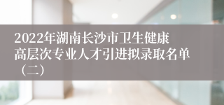 2022年湖南长沙市卫生健康高层次专业人才引进拟录取名单（二）