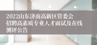 2022山东济南高新区管委会招聘高素质专业人才面试及在线测评公告