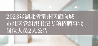 2023年湖北省荆州区面向城市社区党组织书记专项招聘事业岗位人员2人公告