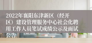 2022年襄阳东津新区（经开区）建设管理服务中心社会化聘用工作人员笔试成绩公示及面试公告