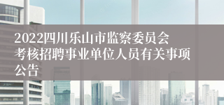 2022四川乐山市监察委员会考核招聘事业单位人员有关事项公告