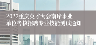 2022重庆英才大会南岸事业单位考核招聘专业技能测试通知