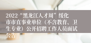 2022“黑龙江人才周”绥化市市直事业单位（不含教育、卫生专业）公开招聘工作人员面试公告