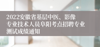 2022安徽省基层中医、影像专业技术人员阜阳考点招聘专业测试成绩通知