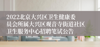 2022北京大兴区卫生健康委员会所属大兴区观音寺街道社区卫生服务中心招聘笔试公告