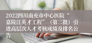 2022四川南充市中心医院“嘉陵江英才工程”（第二批）引进高层次人才考核成绩及排名公告