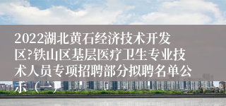 2022湖北黄石经济技术开发区?铁山区基层医疗卫生专业技术人员专项招聘部分拟聘名单公示（一）