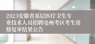 2023安徽省基层医疗卫生专业技术人员招聘亳州考区考生资格复审结果公告