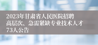 2023年甘肃省人民医院招聘高层次、急需紧缺专业技术人才73人公告