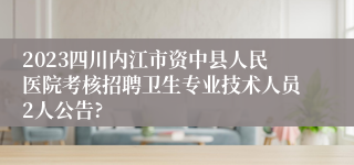 2023四川内江市资中县人民医院考核招聘卫生专业技术人员2人公告?