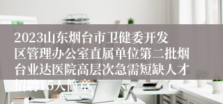 2023山东烟台市卫健委开发区管理办公室直属单位第二批烟台业达医院高层次急需短缺人才招聘15人简章