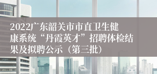 2022广东韶关市市直卫生健康系统“丹霞英才”招聘体检结果及拟聘公示（第三批）