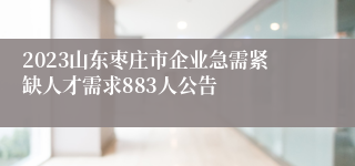 2023山东枣庄市企业急需紧缺人才需求883人公告