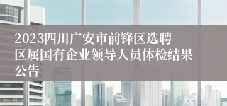 2023四川广安市前锋区选聘区属国有企业领导人员体检结果公告