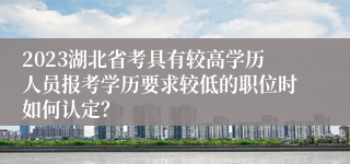 2023湖北省考具有较高学历人员报考学历要求较低的职位时如何认定？