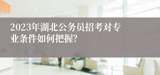 2023年湖北公务员招考对专业条件如何把握？