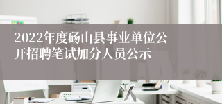 2022年度砀山县事业单位公开招聘笔试加分人员公示