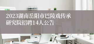 2023湖南岳阳市巴陵戏传承研究院招聘14人公告