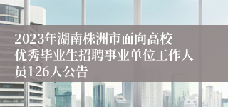 2023年湖南株洲市面向高校优秀毕业生招聘事业单位工作人员126人公告