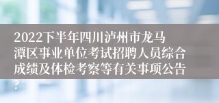 2022下半年四川泸州市龙马潭区事业单位考试招聘人员综合成绩及体检考察等有关事项公告?