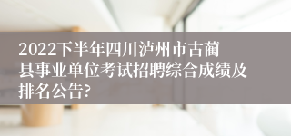 2022下半年四川泸州市古蔺县事业单位考试招聘综合成绩及排名公告?