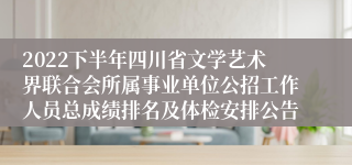 2022下半年四川省文学艺术界联合会所属事业单位公招工作人员总成绩排名及体检安排公告