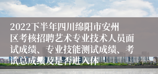 2022下半年四川绵阳市安州区考核招聘艺术专业技术人员面试成绩、专业技能测试成绩、考试总成绩及是否进入体