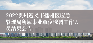 2022贵州遵义市播州区应急管理局所属事业单位选调工作人员结果公告