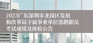 2023广东深圳市龙岗区发展和改革局下属事业单位选聘职员考试成绩及体检公告