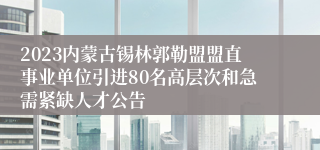 2023内蒙古锡林郭勒盟盟直事业单位引进80名高层次和急需紧缺人才公告