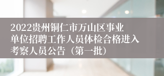 2022贵州铜仁市万山区事业单位招聘工作人员体检合格进入考察人员公告（第一批）