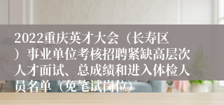 2022重庆英才大会（长寿区）事业单位考核招聘紧缺高层次人才面试、总成绩和进入体检人员名单（免笔试岗位）